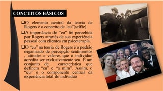 CONCEITOS BÁSICOS 
O elemento central da teoria de 
Rogers é o conceito de “eu”[selfie] 
A importância do “eu” foi percebida 
por Rogers através de sua experiência 
pessoal com clientes em psicoterapia. 
O “eu” na teoria de Rogers é o padrão 
organizado de percepção sentimentos 
, atitudes e valores que o individuo 
acredita ser exclusivamente seu. É um 
conjunto de característica que 
definem “eu” e “a mim”. Assim, o 
“eu” e o componente central da 
experiência total do individuo 
 