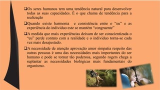Os seres humanos tem uma tendência natural para desenvolver 
todas as suas capacidades. É o que chama de tendência para a 
realização 
Quando existe harmonia e consistência entre o “eu” e as 
experiência do individuo este se mantém “congruente” 
A medida que mais experiências deixam de ser conscientizada o 
“eu” perde contato com a realidade e o individuo torna-se cada 
vez mais desajustado. 
A necessidade de atenção aprovação amor simpatia respeito das 
outras pessoas é uma das necessidades mais importantes do ser 
humano e pode se tornar tão poderosa, segundo rogers chega a 
suplantar as necessidades biológicas mais fundamentais do 
organismo. 
 