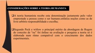 CONSIDERAÇÕES SOBRE A TEORIA HUMANISTA 
A teoria humanista recebe esta denominação justamente pelo valor 
emprestado a pessoa como o ser humano.enfatiza noções como as de 
livre arbítrio responsabilidade e escolha; 
Segundo Peck e witlow o principal mérito da abordagem de Rogers 
do conceito de “eu” foi ênfase na avaliação e pesquisa a teoria só é 
elaborada num ritmo compatível com o crescimento dos dados 
experimentais. 
 