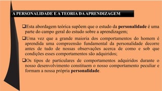 A PERSONALIDADE E A TEORIA DA APRENDIZAGEM 
Esta abordagem teórica supõem que o estudo da personalidade é uma 
parte do campo geral do estudo sobre a aprendizagem; 
Uma vez que a grande maioria dos comportamentos do homem é 
aprendida uma compreensão fundamental da personalidade decorre 
antes de tudo de nossas observações acerca de como e sob que 
condições esses comportamentos são adquiridos; 
Os tipos de particulares de comportamentos adquiridos durante o 
nosso desenvolvimento constituem o nosso comportamento peculiar e 
formam a nossa própria personalidade. 
 