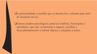 A personalidade, a medida que se desenvolve, enfrenta uma série 
de situações novas; 
Geram estados psicológicos como os conflitos, frustrações e 
ansiedades, que são: as barreiras a superar, escolhas a 
fazer,adiantamentos a tolerar objetos e situações a temer. 
 