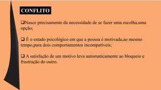CONFLITO 
Nasce precisamente da necessidade de se fazer uma escolha,uma 
opção; 
 É o estado psicológico em que a pessoa é motivada,ao mesmo 
tempo,para dois comportamentos incompatíveis; 
 A satisfação de um motivo leva automaticamente ao bloqueio e 
frustração do outro. 
 