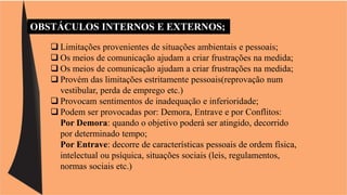 OBSTÁCULOS INTERNOS E EXTERNOS; 
 Limitações provenientes de situações ambientais e pessoais; 
 Os meios de comunicação ajudam a criar frustrações na medida; 
 Os meios de comunicação ajudam a criar frustrações na medida; 
 Provém das limitações estritamente pessoais(reprovação num 
vestibular, perda de emprego etc.) 
 Provocam sentimentos de inadequação e inferioridade; 
 Podem ser provocadas por: Demora, Entrave e por Conflitos: 
Por Demora: quando o objetivo poderá ser atingido, decorrido 
por determinado tempo; 
Por Entrave: decorre de características pessoais de ordem física, 
intelectual ou psíquica, situações sociais (leis, regulamentos, 
normas sociais etc.) 
 