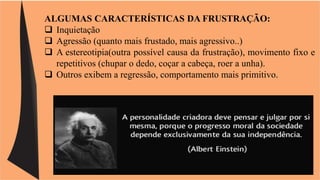 ALGUMAS CARACTERÍSTICAS DA FRUSTRAÇÃO: 
 Inquietação 
 Agressão (quanto mais frustado, mais agressivo..) 
 A estereotipia(outra possível causa da frustração), movimento fixo e 
repetitivos (chupar o dedo, coçar a cabeça, roer a unha). 
 Outros exibem a regressão, comportamento mais primitivo. 
 