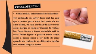 • Unhas roídas, característica de ansiedade 
Ter ansiedade ou sofrer desse mal faz com 
que a pessoa perca uma boa parte da sua 
auto-estima, ou seja, ela deixa de fazer certas 
coisas porque se julga ser incapaz de realizá-las. 
Dessa forma, o termo ansiedade está de 
certa forma ligado à palavra medo, sendo 
assim a pessoa passa a ter medo de errar 
quando da realização de diferentes tarefas, 
sem mesmo chegar a tentar. 
 