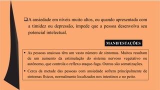 A ansiedade em níveis muito altos, ou quando apresentada com 
a timidez ou depressão, impede que a pessoa desenvolva seu 
potencial intelectual. 
MANIFESTAÇÕES 
 As pessoas ansiosas têm um vasto número de sintomas. Muitos resultam 
de um aumento da estimulação do sistema nervoso vegetativo ou 
autônomo, que controla o reflexo ataque-fuga. Outros são somatizações. 
 Cerca da metade das pessoas com ansiedade sofrem principalmente de 
sintomas físicos, normalmente localizados nos intestinos e no peito. 
 
