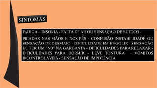 FADIGA – INSONIA - FALTA DE AR OU SENSAÇÃO DE SUFOCO - 
PICADAS NAS MÃOS E NOS PÉS - CONFUSÃO-INSTABILIDADE OU 
SENSAÇÃO DE DESMAIO - DIFICULDADE EM ENGOLIR - SENSAÇÃO 
DE TER UM "NÓ" NA GARGANTA - DIFICULDADES PARA RELAXAR - 
DIFICULDADES PARA DORMIR - LEVE TONTURA - VÔMITOS 
INCONTROLÁVEIS - SENSAÇÃO DE IMPOTÊNCIA 
 