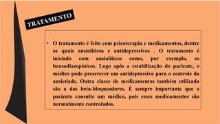 • O tratamento é feito com psicoterapia e medicamentos, dentre 
os quais ansiolíticos e antidepressivos . O tratamento é 
iniciado com ansiolíticos como, por exemplo, os 
bensodiazepínicos. Logo após a estabilização do paciente, o 
médico pode prescrever um antidepressivo para o controle da 
ansiedade. Outra classe de medicamentos também utilizada 
são a dos beta-bloqueadores. É sempre importante que o 
paciente consulte um médico, pois esses medicamentos são 
normalmente controlados. 
 