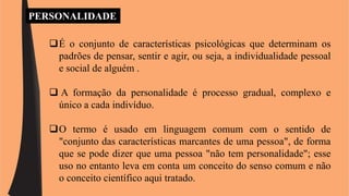 PERSONALIDADE 
É o conjunto de características psicológicas que determinam os 
padrões de pensar, sentir e agir, ou seja, a individualidade pessoal 
e social de alguém . 
 A formação da personalidade é processo gradual, complexo e 
único a cada indivíduo. 
O termo é usado em linguagem comum com o sentido de 
"conjunto das características marcantes de uma pessoa", de forma 
que se pode dizer que uma pessoa "não tem personalidade"; esse 
uso no entanto leva em conta um conceito do senso comum e não 
o conceito científico aqui tratado. 
 