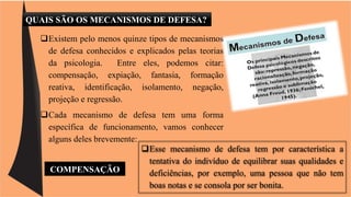 QUAIS SÃO OS MECANISMOS DE DEFESA? 
Existem pelo menos quinze tipos de mecanismos 
de defesa conhecidos e explicados pelas teorias 
da psicologia. Entre eles, podemos citar: 
compensação, expiação, fantasia, formação 
reativa, identificação, isolamento, negação, 
projeção e regressão. 
Cada mecanismo de defesa tem uma forma 
específica de funcionamento, vamos conhecer 
alguns deles brevemente: 
Esse mecanismo de defesa tem por característica a 
tentativa do indivíduo de equilibrar suas qualidades e 
deficiências, por exemplo, uma pessoa que não tem 
boas notas e se consola por ser bonita. 
COMPENSAÇÃO 
 