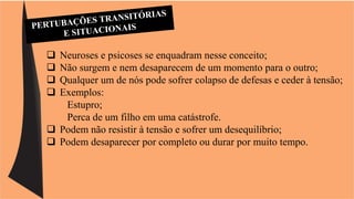  Neuroses e psicoses se enquadram nesse conceito; 
 Não surgem e nem desaparecem de um momento para o outro; 
 Qualquer um de nós pode sofrer colapso de defesas e ceder à tensão; 
 Exemplos: 
Estupro; 
Perca de um filho em uma catástrofe. 
 Podem não resistir à tensão e sofrer um desequilíbrio; 
 Podem desaparecer por completo ou durar por muito tempo. 
 