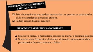  Três circunstâncias que podem provocá-las: as guerras, as catásytrofes 
civis e os ambientes de tensão crônica. 
 Podem causar diversas reações: 
REAÇÕES TRAUMÁTICAS AO COMBATE 
 Excessiva fadiga, a permanente ameaça de morte, a distancia dos pais 
 Sintomas mais frequentes: desânimo, distração, supersensibilidade, 
perturbações do sono, temores e fobias. 
 