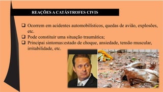 REAÇÕES A CATÁSTROFES CIVIS 
 Ocorrem em acidentes automobilísticos, quedas de avião, explosões, 
etc. 
 Pode constituir uma situação traumática; 
 Principai sintomas:estado de choque, ansiedade, tensão muscular, 
irritabilidade, etc. 
 