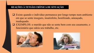 REAÇÕES À TENSÃO CRÔNICA DE SITUAÇÃO 
 Existe quando o individuo permanece por longo tempo num ambiente 
em que se sente inseguro, insatisfeito, hostilizado, ameaçado, 
inadequado. 
 EXEMPLOS: o marido que não se sente bem com seu casamento, o 
funcionário que odeia seu trabalho, etc. 
 