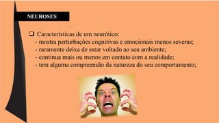 NEUROSES 
 Características de um neurótico: 
- mostra perturbações cognitivas e emocionais menos severas; 
- raramente deixa de estar voltado ao seu ambiente; 
- continua mais ou menos em contato com a realidade; 
- tem alguma compreensão da natureza do seu comportamento; 
 