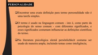 PERSONALIDADE 
Encontrar uma exata definição para termo personalidade não é 
uma tarefa simples. 
O termo é usado na linguagem comum - isto é, como parte da 
psicologia do senso comum - com diferentes significados, e 
esses significados costumam influenciar as definições científicas 
do termo. 
Na literatura psicológica alemã persönlichkeit costuma ser 
usado de maneira ampla, incluindo temas como inteligência; 
 