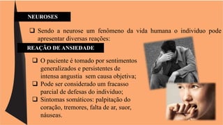 NEUROSES 
 Sendo a neurose um fenômeno da vida humana o individuo pode 
apresentar diversas reações: 
REAÇÃO DE ANSIEDADE 
 O paciente é tomado por sentimentos 
generalizados e persistentes de 
intensa angustia sem causa objetiva; 
 Pode ser considerado um fracasso 
parcial de defesas do individuo; 
 Sintomas somáticos: palpitação do 
coração, tremores, falta de ar, suor, 
náuseas. 
 