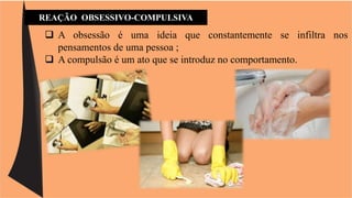 REAÇÃO OBSESSIVO-COMPULSIVA 
 A obsessão é uma ideia que constantemente se infiltra nos 
pensamentos de uma pessoa ; 
 A compulsão é um ato que se introduz no comportamento. 
 