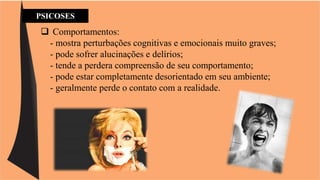 PSICOSES 
 Comportamentos: 
- mostra perturbações cognitivas e emocionais muito graves; 
- pode sofrer alucinações e delírios; 
- tende a perdera compreensão de seu comportamento; 
- pode estar completamente desorientado em seu ambiente; 
- geralmente perde o contato com a realidade. 
 