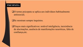 PSICOPATIA 
O termo psicopata se aplica aos indivíduos habitualmente 
antissocial; 
Se mostram sempre inquietos. 
Traços mais significativos: notável inteligência, inexistência 
de alucinações, ausência de manifestações neuróticas, falta de 
confiança,etc. 
 