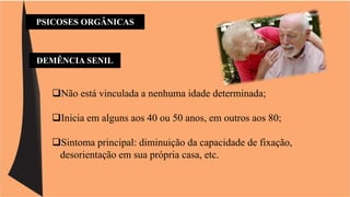 PSICOSES ORGÂNICAS 
DEMÊNCIA SENIL 
Não está vinculada a nenhuma idade determinada; 
Inicia em alguns aos 40 ou 50 anos, em outros aos 80; 
Sintoma principal: diminuição da capacidade de fixação, 
desorientação em sua própria casa, etc. 
 