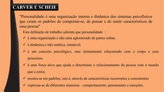 CARVER E SCHEIE 
"Personalidade é uma organização interna e dinâmica dos sistemas psicofísicos 
que criam os padrões de comportar-se, de pensar e de sentir característicos de 
uma pessoa" 
Esta definição de trabalho salienta que personalidade : 
 é uma organização e não uma aglomerado de partes soltas; 
 é dinâmica e não estática, imutável; 
 é um conceito psicológico, mas intimamente relacionado com o corpo e seus 
processos; 
 é uma força ativa que ajuda a determinar o relacionamento da pessoa com o mundo 
que a cerca; 
 mostra-se em padrões, isto é, através de características recorrentes e consistentes 
 expressa-se de diferentes maneiras - comportamento, pensamento e emoções. 
 