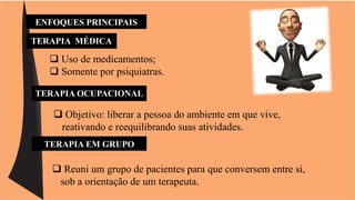ENFOQUES PRINCIPAIS 
TERAPIA MÉDICA 
 Uso de medicamentos; 
 Somente por psiquiatras. 
TERAPIA OCUPACIONAL 
 Objetivo: liberar a pessoa do ambiente em que vive, 
reativando e reequilibrando suas atividades. 
TERAPIA EM GRUPO 
 Reuni um grupo de pacientes para que conversem entre si, 
sob a orientação de um terapeuta. 
 