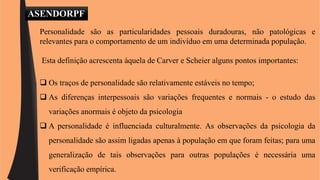 ASENDORPF 
Personalidade são as particularidades pessoais duradouras, não patológicas e 
relevantes para o comportamento de um indivíduo em uma determinada população. 
Esta definição acrescenta àquela de Carver e Scheier alguns pontos importantes: 
 Os traços de personalidade são relativamente estáveis no tempo; 
 As diferenças interpessoais são variações frequentes e normais - o estudo das 
variações anormais é objeto da psicologia 
 A personalidade é influenciada culturalmente. As observações da psicologia da 
personalidade são assim ligadas apenas à população em que foram feitas; para uma 
generalização de tais observações para outras populações é necessária uma 
verificação empírica. 
 