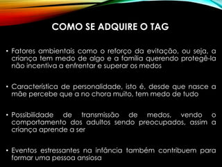 COMO SE ADQUIRE O TAG
• Fatores ambientais como o reforço da evitação, ou seja, a
criança tem medo de algo e a família querendo protegê-la
não incentiva a enfrentar e superar os medos
• Característica de personalidade, isto é, desde que nasce a
mãe percebe que a no chora muito, tem medo de tudo
• Possibilidade de transmissão de medos, vendo o
comportamento dos adultos sendo preocupados, assim a
criança aprende a ser
• Eventos estressantes na infância também contribuem para
formar uma pessoa ansiosa
 