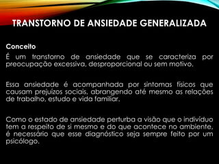 TRANSTORNO DE ANSIEDADE GENERALIZADA
Conceito
É um transtorno de ansiedade que se caracteriza por
preocupação excessiva, desproporcional ou sem motivo.
Essa ansiedade é acompanhada por sintomas físicos que
causam prejuízos sociais, abrangendo até mesmo as relações
de trabalho, estudo e vida familiar.
Como o estado de ansiedade perturba a visão que o indivíduo
tem a respeito de si mesmo e do que acontece no ambiente,
é necessário que esse diagnóstico seja sempre feito por um
psicólogo.
 