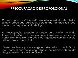 PREOCUPAÇÃO DESPROPORCIONAL
O preocupado crônico está em eterno estado de alerta,
sempre preparado para fugir, porém não há nada real que
mereça o comportamento de fuga.
A preocupação prepara o corpo para ação, sentindo
tremores, tensão, dor muscular, principalmente no pescoço,
costas e ombros. É uma espécie de inquietude com tendência
a ficar cansado o dia todo.
Outros problemas podem surgir em decorrência do TAG, os
mais comuns são depressão, ataque de pânico, abuso de
drogas ansiolíticas e até de álcool.
 
