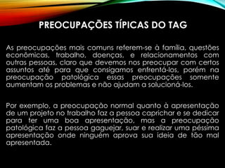 PREOCUPAÇÕES TÍPICAS DO TAG
As preocupações mais comuns referem-se à família, questões
econômicas, trabalho, doenças, e relacionamentos com
outras pessoas, claro que devemos nos preocupar com certos
assuntos até para que consigamos enfrentá-los, porém na
preocupação patológica essas preocupações somente
aumentam os problemas e não ajudam a solucioná-los.
Por exemplo, a preocupação normal quanto à apresentação
de um projeto no trabalho faz a pessoa caprichar e se dedicar
para ter uma boa apresentação, mas a preocupação
patológica faz a pessoa gaguejar, suar e realizar uma péssima
apresentação onde ninguém aprova sua ideia de tão mal
apresentada.
 