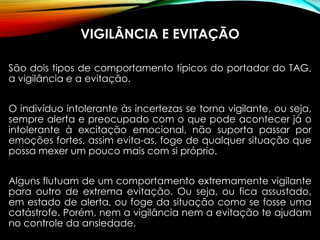 VIGILÂNCIA E EVITAÇÃO
São dois tipos de comportamento típicos do portador do TAG,
a vigilância e a evitação.
O indivíduo intolerante às incertezas se torna vigilante, ou seja,
sempre alerta e preocupado com o que pode acontecer já o
intolerante à excitação emocional, não suporta passar por
emoções fortes, assim evita-as, foge de qualquer situação que
possa mexer um pouco mais com si próprio.
Alguns flutuam de um comportamento extremamente vigilante
para outro de extrema evitação. Ou seja, ou fica assustado,
em estado de alerta, ou foge da situação como se fosse uma
catástrofe. Porém, nem a vigilância nem a evitação te ajudam
no controle da ansiedade.
 
