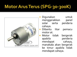Motor ArusTerus (SPG-30-300K)Digunakanuntukmenggerakkan panel solar sertapenderiacahaya.Dibantulitarpemacu motor at.Motor tidakbergerakapabilapenderiamendapatcahaya, manakalaakanbergerakketimurapabilatidakmendapatcahaya.