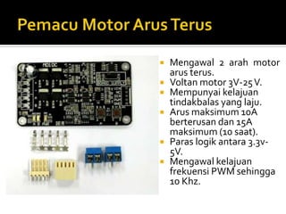 Pemacu Motor ArusTerusMengawal 2 arah motor arusterus.Voltan motor 3V-25 V.Mempunyaikelajuantindakbalas yang laju.Arusmaksimum 10A berterusandan 15A maksimum (10 saat).Paraslogikantara 3.3v-5V.Mengawalkelajuanfrekuensi PWM sehingga 10 Khz.