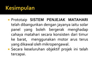 KesimpulanPrototaipSISTEM PENJEJAK MATAHARI telahdibangunkandenganjayanyaiaitu solar panel yang bolehbergerakmenghadapcahayamataharisecarakonsistendaritimurkebarat,  menggunakan motor arusterus yang dikawalolehmikropengawal.