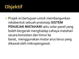 ObjektifProjekinibertujuanuntukmembangunkanrekabentuksebuahprototaipSISTEM PENJEJAK MATAHARI iaitu solar panel yang bolehbergerakmenghadapcahayamataharisecarakonsistendaritimurkebarat,  menggunakan motor arusterus yang dikawalolehmikropengawal.