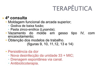  4ª consulta
• Moldagem funcional da arcada superior;
• Godiva de baixa fusão;
• Pasta zinco-enólica (Lysanda);
• Vazamento do molde em gesso tipo IV, com
encaixotamento;
• Obtenção dos modelos de trabalho.
(figuras 9, 10, 11,12, 13 e 14)
• Persistência da dor
 Nova desinfecção da unidade 33 + MIC;
 Drenagem espontânea via canal.
 Antibioticoterapia.
 