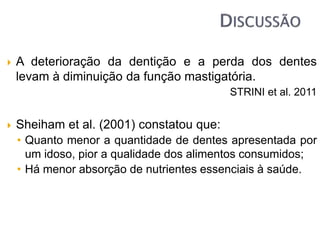  A deterioração da dentição e a perda dos dentes
levam à diminuição da função mastigatória.
STRINI et al. 2011
 Sheiham et al. (2001) constatou que:
• Quanto menor a quantidade de dentes apresentada por
um idoso, pior a qualidade dos alimentos consumidos;
• Há menor absorção de nutrientes essenciais à saúde.
 