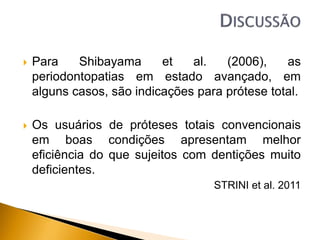  Para Shibayama et al. (2006), as
periodontopatias em estado avançado, em
alguns casos, são indicações para prótese total.
 Os usuários de próteses totais convencionais
em boas condições apresentam melhor
eficiência do que sujeitos com dentições muito
deficientes.
STRINI et al. 2011
 