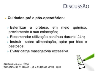  Cuidados pré e pós-operatórios:
 Esterilizar a prótese, em meio químico,
previamente à sua colocação;
 Recomendar utilização contínua durante 24h;
 Instruir sobre alimentação, optar por frios e
pastosos;
 Evitar carga mastigatória excessiva.
SHIBAYAMA et al. 2006;
TURANO J.C, TURANO L.M. e TURANO M.V.B., 2012
 