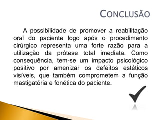 A possibilidade de promover a reabilitação
oral do paciente logo após o procedimento
cirúrgico representa uma forte razão para a
utilização da prótese total imediata. Como
consequência, tem-se um impacto psicológico
positivo por amenizar os defeitos estéticos
visíveis, que também comprometem a função
mastigatória e fonética do paciente.
 