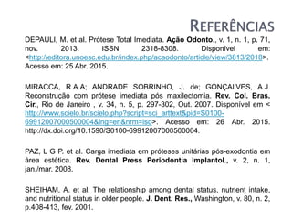 DEPAULI, M. et al. Prótese Total Imediata. Ação Odonto., v. 1, n. 1, p. 71,
nov. 2013. ISSN 2318-8308. Disponível em:
<http://editora.unoesc.edu.br/index.php/acaodonto/article/view/3813/2018>.
Acesso em: 25 Abr. 2015.
MIRACCA, R.A.A; ANDRADE SOBRINHO, J. de; GONÇALVES, A.J.
Reconstrução com prótese imediata pós maxilectomia. Rev. Col. Bras.
Cir., Rio de Janeiro , v. 34, n. 5, p. 297-302, Out. 2007. Disponível em <
http://www.scielo.br/scielo.php?script=sci_arttext&pid=S0100-
69912007000500004&lng=en&nrm=iso>. Acesso em: 26 Abr. 2015.
http://dx.doi.org/10.1590/S0100-69912007000500004.
PAZ, L G P. et al. Carga imediata em próteses unitárias pós-exodontia em
área estética. Rev. Dental Press Periodontia Implantol., v. 2, n. 1,
jan./mar. 2008.
SHEIHAM, A. et al. The relationship among dental status, nutrient intake,
and nutritional status in older people. J. Dent. Res., Washington, v. 80, n. 2,
p.408-413, fev. 2001.
 