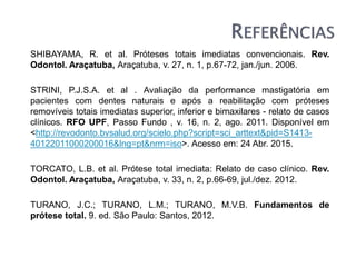 SHIBAYAMA, R. et al. Próteses totais imediatas convencionais. Rev.
Odontol. Araçatuba, Araçatuba, v. 27, n. 1, p.67-72, jan./jun. 2006.
STRINI, P.J.S.A. et al . Avaliação da performance mastigatória em
pacientes com dentes naturais e após a reabilitação com próteses
removíveis totais imediatas superior, inferior e bimaxilares - relato de casos
clínicos. RFO UPF, Passo Fundo , v. 16, n. 2, ago. 2011. Disponível em
<http://revodonto.bvsalud.org/scielo.php?script=sci_arttext&pid=S1413-
40122011000200016&lng=pt&nrm=iso>. Acesso em: 24 Abr. 2015.
TORCATO, L.B. et al. Prótese total imediata: Relato de caso clínico. Rev.
Odontol. Araçatuba, Araçatuba, v. 33, n. 2, p.66-69, jul./dez. 2012.
TURANO, J.C.; TURANO, L.M.; TURANO, M.V.B. Fundamentos de
prótese total. 9. ed. São Paulo: Santos, 2012.
 