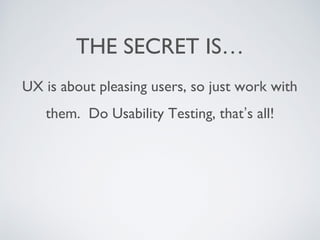 THE SECRET IS…
UX is about pleasing users, so just work with
them. Do Usability Testing, that’s all!
 