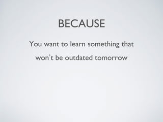 BECAUSE
You want to learn something that
won’t be outdated tomorrow
 