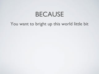 BECAUSE
You want to bright up this world little bit
 