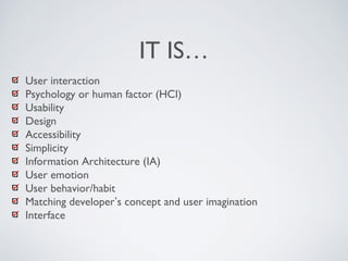 IT IS…
User interaction
Psychology or human factor (HCI)
Usability
Design
Accessibility
Simplicity
Information Architecture (IA)
User emotion
User behavior/habit
Matching developer’s concept and user imagination
Interface
 