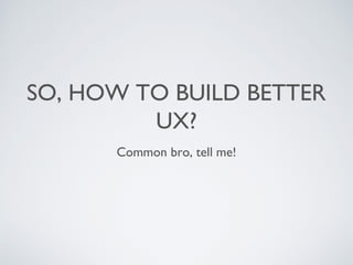 SO, HOW TO BUILD BETTER
UX?
Common bro, tell me!
 
