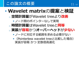 この論文の概要
• Wavelet matrixの提案と検証
o 空間計算量がWavelet treeより改善
 ノード間のポインターなしで実現
o 時間計算量はWavelet treeと同等
o 実装が容易かつオーバーヘッドが少ない
 ノードに対応する範囲を求める必要がない
 （Pointerless wavelet treeと比較した場合）
実装が容易 かつ 定数倍高速化
11 / 67
 